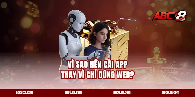 Vì sao nên cài app thay vì chỉ dùng web?